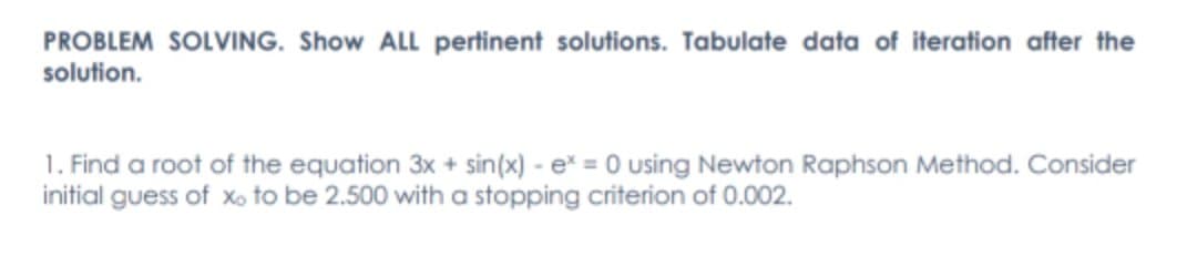PROBLEM SOLVING. Show ALL pertinent solutions. Tabulate data of iteration after the
solution.
1. Find a root of the equation 3x + sin(x) - e* = 0 using Newton Raphson Method. Consider
initial guess of xo to be 2.500 with a stopping criterion of 0.002.
