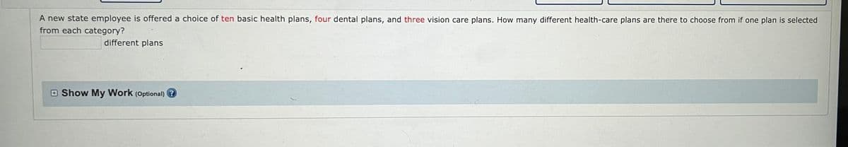 A new state employee is offered a choice of ten basic health plans, four dental plans, and three vision care plans. How many different health-care plans are there to choose from if one plan is selected
from each category?
different plans
Show My Work (Optional)?