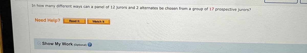 In how many different ways can a panel of 12 jurors and 2 alternates be chosen from a group of 17 prospective jurors?
Need Help? Read It
Show My Work (Optional) ?
Watch It