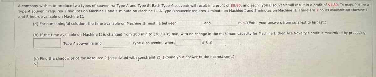 A company wishes to produce two types of souvenirs: Type A and Type B. Each Type A souvenir will result in a profit of $0.80, and each Type B souvenir will result in a profit of $1.80. To manufacture a
Type A souvenir requires 2 minutes on Machine I and 1 minute on Machine II. A Type B souvenir requires 1 minute on Machine I and 3 minutes on Machine II. There are 2 hours available on Machine I
and 5 hours available on Machine II.
(a) For a meaningful solution, the time available on Machine II must lie between
and
min. (Enter your answers from smallest to largest.)
(b) If the time available on Machine II is changed from 300 min to (300 + k) min, with no change in the maximum capacity for Machine I, then Ace Novelty's profit is maximized by producing
Type A souvenirs and
Type B souvenirs, where
≤ks
(c) Find the shadow price for Resource 2 (associated with constraint 2). (Round your answer to the nearest cent.)
$