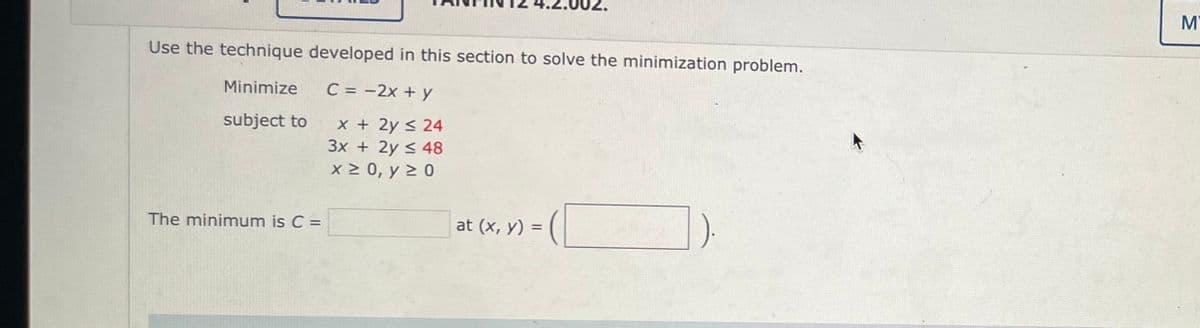 Use the technique developed in this section to solve the minimization problem.
C = -2x + y
Minimize
subject to
The minimum is C =
x + 2y ≤ 24
3x + 2y < 48
x ≥ 0, y ≥ 0
at (x, y) =
=
М'