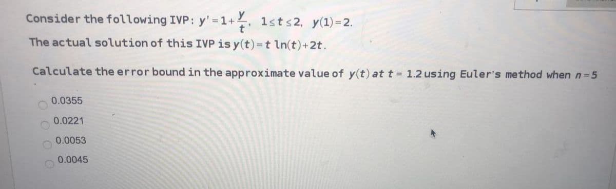 Consider the following IVP: y'=1+ 1st s2, y(1) = 2.
The actual solution of this IVP is y(t) = t ln(t)+2t.
Calculate the error bound in the approximate value of y(t) at t = 1.2 using Euler's method when n=5
0.0355
0.0221
0.0053
0.0045