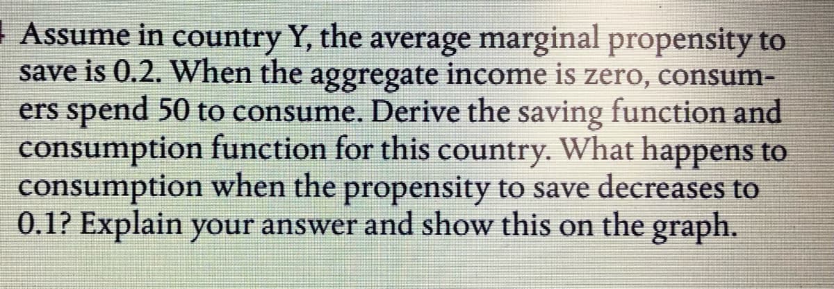 | Assume in country Y, the average marginal propensity to
save is 0.2. When the aggregate income is zero, consum-
ers spend 50 to consume. Derive the saving function and
consumption function for this country. What happens to
consumption when the propensity to save decreases to
0.1? Explain your answer and show this on the graph.
