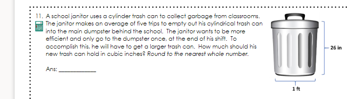 11. A school janitor uses a cylinder trash can to collect garbage from classrooms.
The janitor makes an average of five trips to empty out his cylindrical trash can
into the main dumpster behind the school. The janitor wants to be more
efficient and only go to the dumpster once, at the end of his shift. To
accomplish this, he will have to get a larger trash can. How much should his
26 in
new trash can hold in cubic inches? Round to the nearest whole number.
Ans:
1 ft
