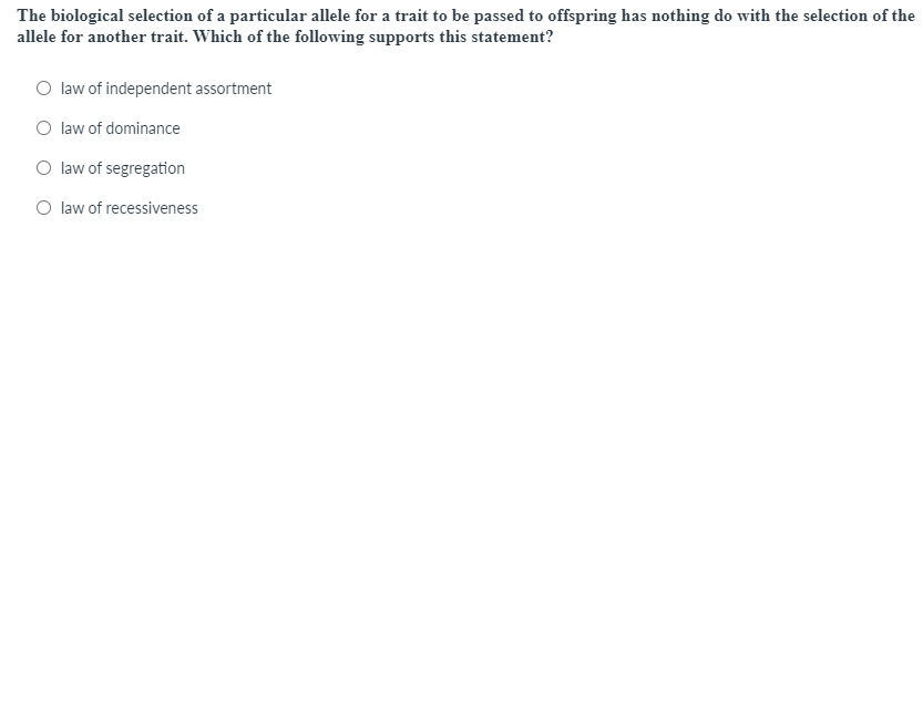 The biological selection of a particular allele for a trait to be passed to offspring has nothing do with the selection of the
allele for another trait. Which of the following supports this statement?
O law of independent assortment
O law of dominance
O law of segregation
O law of recessiveness
