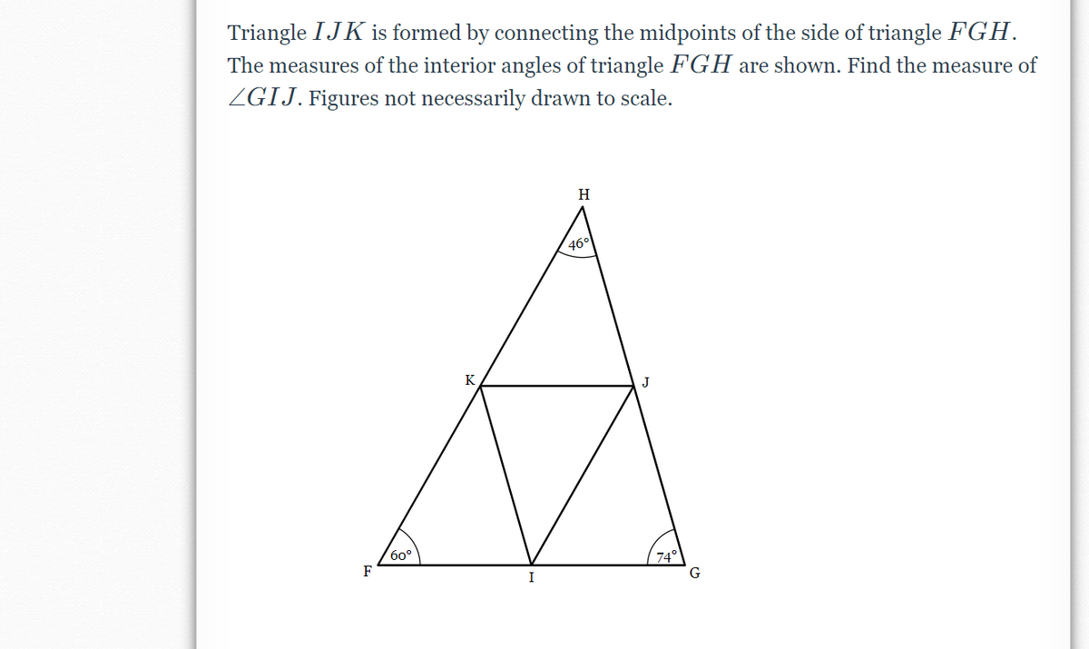 Triangle IJK is formed by connecting the midpoints of the side of triangle FGH.
The measures of the interior angles of triangle FGH are shown. Find the measure of
ZGIJ. Figures not necessarily drawn to scale.
H
(46°
K
60°
F
74°
I
G
