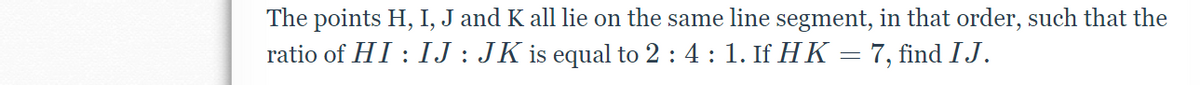 The points H, I, J and K all lie on the same line segment, in that order, such that the
ratio of HI : IJ : JK is equal to 2 : 4 : 1. If HK = 7, find IJ.
