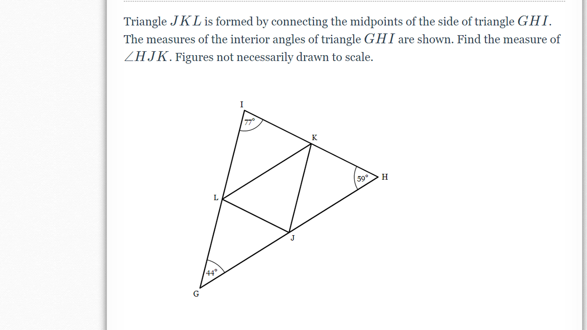 Triangle JKL is formed by connecting the midpoints of the side of triangle GHI.
The measures of the interior angles of triangle GHI are shown. Find the measure of
ZHJK. Figures not necessarily drawn to scale.
I
77°
K
59°
H
L
44°
