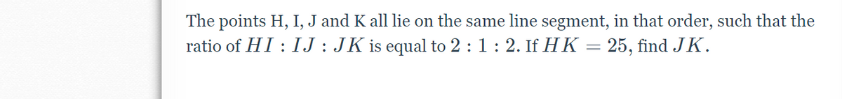 The points H, I, J and K all lie on the same line segment, in that order, such that the
ratio of HI : IJ : JK is equal to 2 :1: 2. If HK = 25, find JK.
