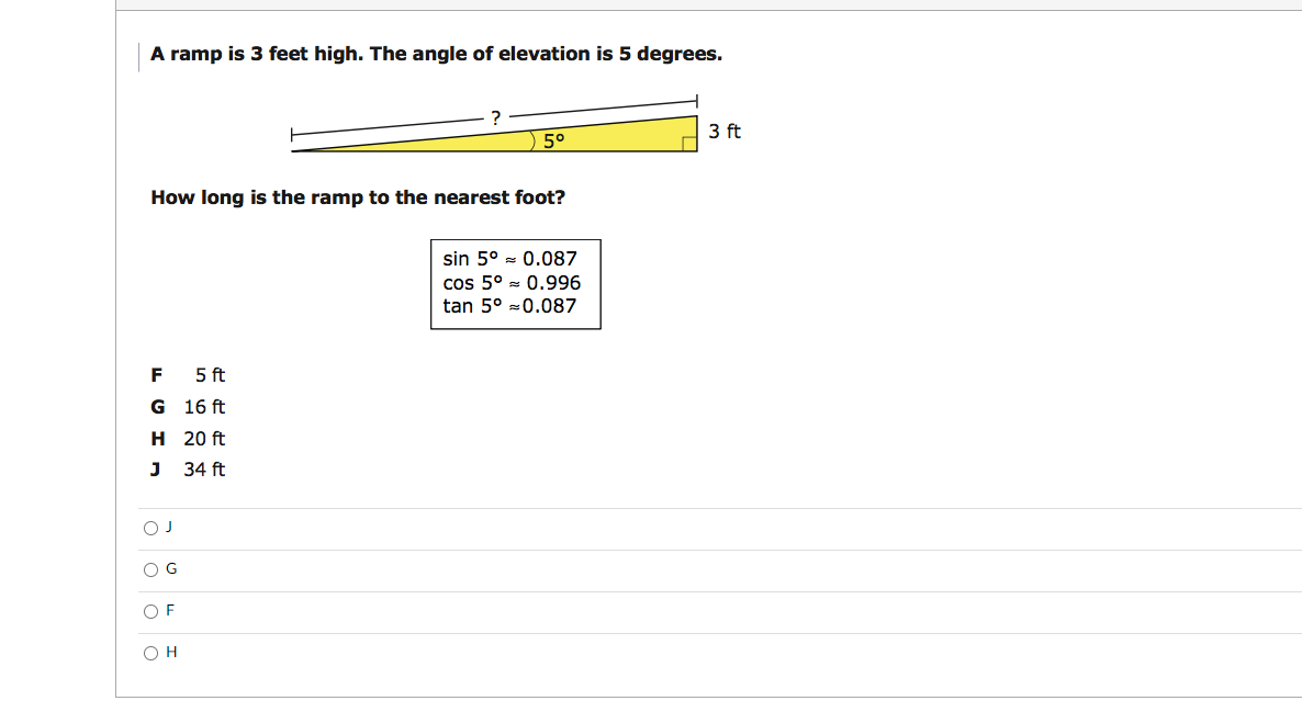 A ramp is 3 feet high. The angle of elevation is 5 degrees.
3 ft
5°
How long is the ramp to the nearest foot?
sin 5° - 0.087
cos 5° = 0.996
tan 5° =0.087
F 5 ft
G 16 ft
H 20 ft
J 34 ft
O G
O F
O o oO
