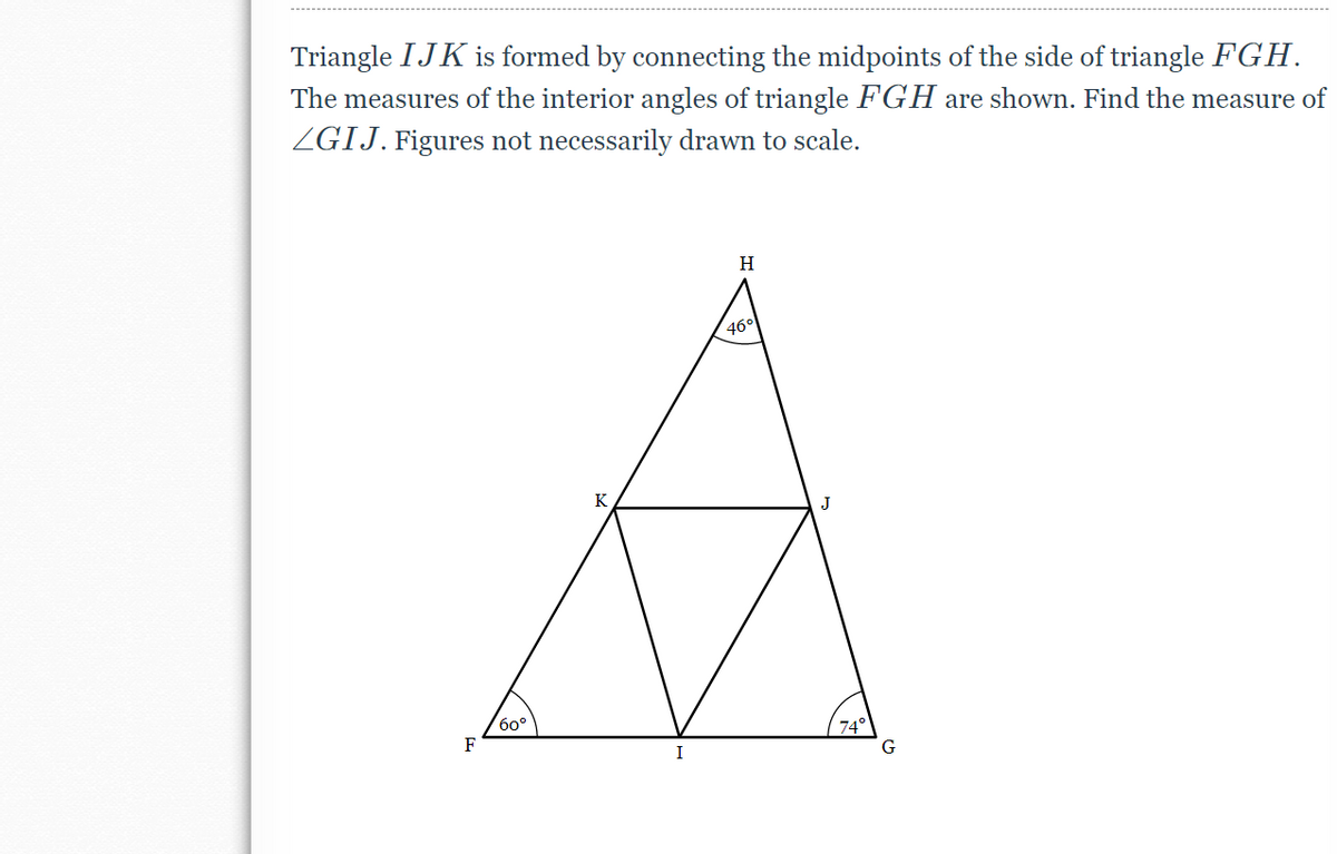 Triangle IJK is formed by connecting the midpoints of the side of triangle FGH.
The measures of the interior angles of triangle F'GH are shown. Find the measure of
ZGIJ. Figures not necessarily drawn to scale.
H
46°
K
бо°
F
74°
I
