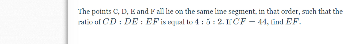 The points C, D, E and F all lie on the same line segment, in that order, such that the
ratio of CD : DE : EF is equal to 4 : 5 : 2. If CF = 44, find EF.
