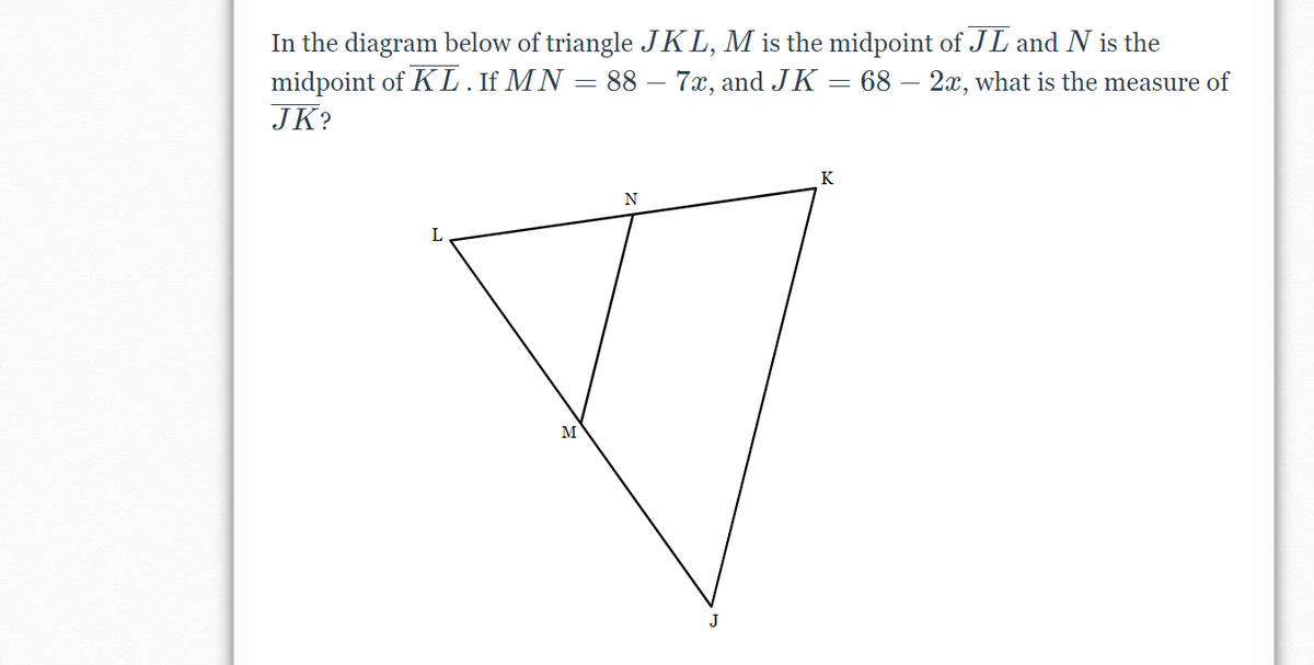 In the diagram below of triangle JKL, M is the midpoint of JL and N is the
midpoint of KL.If MN = 88 – 7x, and JK = 68 – 2x, what is the measure of
JK?
K
N
M
