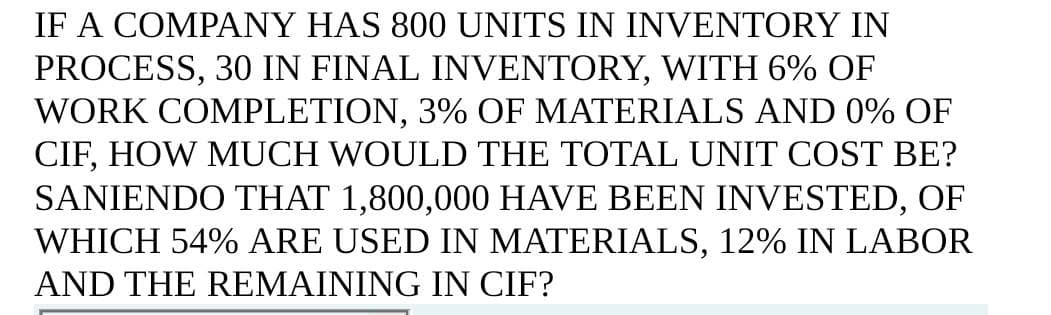 IF A COMPANY HAS 800 UNITS IN INVENTORY IN
PROCESS, 30 IN FINAL INVENTORY, WITH 6% OF
WORK COMPLETION, 3% OF MATERIALS AND 0% OF
CIF, HOW MUCH WOULD THE TOTAL UNIT COST BE?
SANIENDO THAT 1,800,000 HAVE BEEN INVESTED, OF
WHICH 54% ARE USED IN MATERIALS, 12% IN LABOR
AND THE REMAINING IN CIF?
