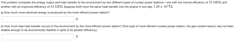 This problem compares the energy output and heat transfer to the environment by two different types of nuclear power stations-one with the normal efficiency of 32.16N%, and
another with an improved efficiency of 43.521%). Suppose both have the same heat transfer into the engine in one day, 3.29 x 1014J.
a) How much more electrical energy is produced by the more efficient power station?
JI
b) How much less heat transfer occurs to the environment by the more efficient power station? (One type of more efficient nuclear power station, the gas-cooled reactor, has not been
reliable enough to be economically feasible in spite of its greater efficiency.)
JI
