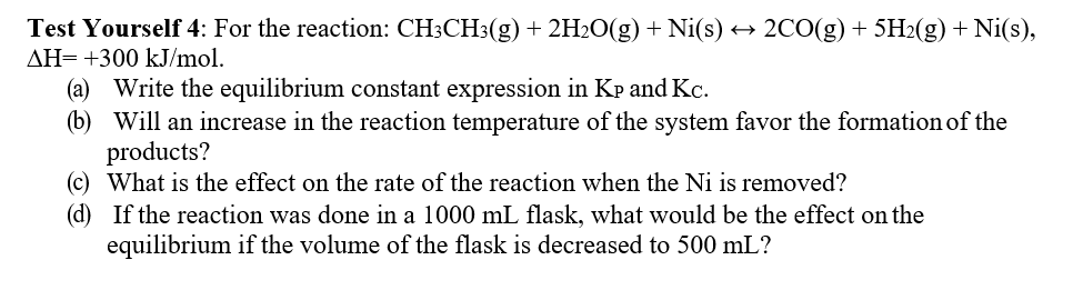 Test Yourself 4: For the reaction: CH3CH3(g) + 2H2O(g) + Ni(s)
AH= +300 kJ/mol.
2CO(g) + 5H2(g) + Ni(s),
(a) Write the equilibrium constant expression in Kp and Kc.
(b) Will an increase in the reaction temperature of the system favor the formation of the
products?
(c) What is the effect on the rate of the reaction when the Ni is removed?
(d) If the reaction was done in a 1000 mL flask, what would be the effect on the
equilibrium if the volume of the flask is decreased to 500 mL?
