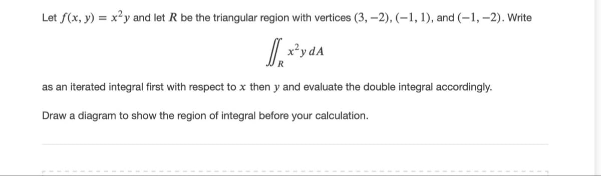 Let f(x, y) = x²y and let R be the triangular region with vertices (3, –2), (–1, 1), and (-1, –2). Write
I.
x²y dA
as an iterated integral first with respect to x then y and evaluate the double integral accordingly.
Draw a diagram to show the region of integral before your calculation.
