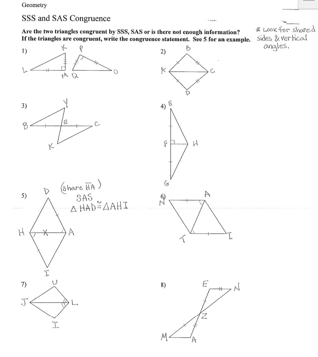 Geometry
SSS and SAS Congruence
Are the two triangles congruent by SSS, SAS or is there not enough information?
If the triangles are congruent, write the congruence statement. See 5 for an example. Sides & Vertical
* Look for shared
1)
2)
angles.
MQ
3)
4) E
B
K
D share HA)
SAS
A HAD AAHI
5)
A
I.
7)
8)
L.
M.
