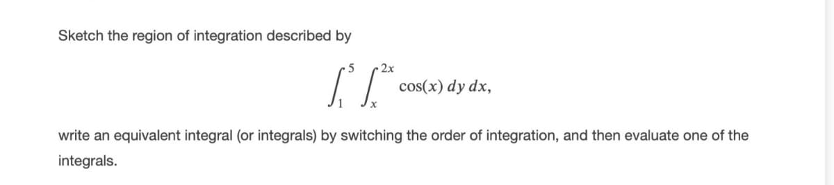 Sketch the region of integration described by
2x
cos(x) dy dx,
write an equivalent integral (or integrals) by switching the order of integration, and then evaluate one of the
integrals.
