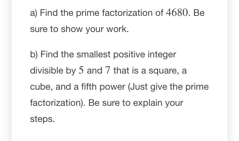 a) Find the prime factorization of 4680. Be
sure to show your work.
b) Find the smallest positive integer
divisible by 5 and 7 that is a square, a
cube, and a fifth power (Just give the prime
factorization). Be sure to explain your
steps.
