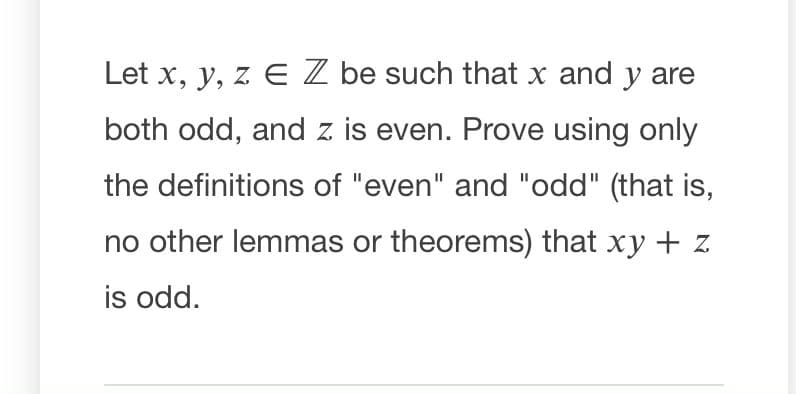 Let x, y, z E Z be such that x and y are
both odd, and z is even. Prove using only
the definitions of "even" and "odd" (that is,
no other lemmas or theorems) that xy + z
is odd.
