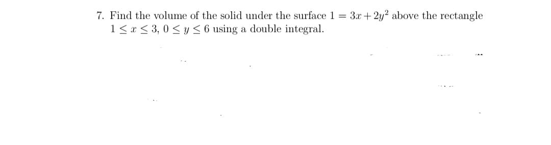 7. Find the volume of the solid under the surface 1 = 3x + 2y? above the rectangle
1< x < 3, 0 < y < 6 using a double integral.

