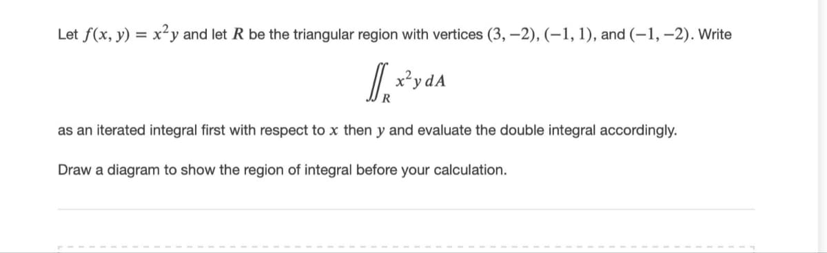 Let f(x, y) = x²y and let R be the triangular region with vertices (3, –2), (–1, 1), and (-1, –2). Write
x²y dA
R
as an iterated integral first with respect to x then y and evaluate the double integral accordingly.
Draw a diagram to show the region of integral before your calculation.
