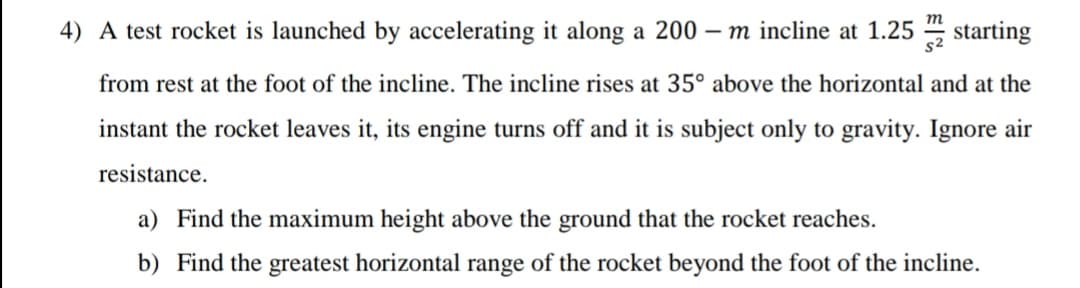 4) A test rocket is launched by accelerating it along a 200 – m incline at 1.25 starting
s2
from rest at the foot of the incline. The incline rises at 35° above the horizontal and at the
instant the rocket leaves it, its engine turns off and it is subject only to gravity. Ignore air
resistance.
a) Find the maximum height above the ground that the rocket reaches.
b) Find the greatest horizontal range of the rocket beyond the foot of the incline.
