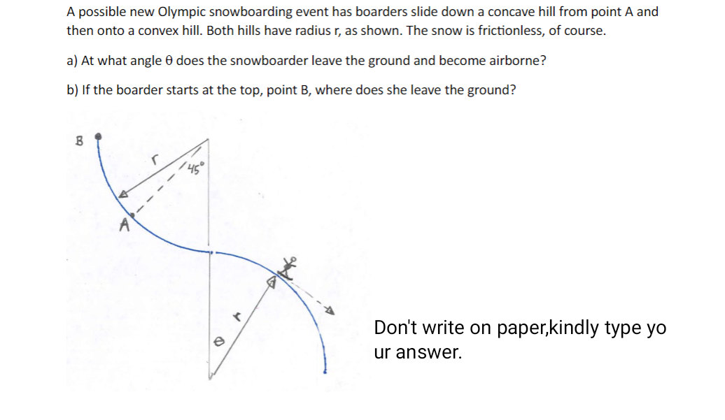 A possible new Olympic snowboarding event has boarders slide down a concave hill from point A and
then onto a convex hill. Both hills have radius r, as shown. The snow is frictionless, of course.
a) At what angle 8 does the snowboarder leave the ground and become airborne?
b) If the boarder starts at the top, point B, where does she leave the ground?
B
A
45
e
r
Don't write on paper,kindly type yo
ur answer.