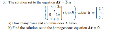 3. The solution set to the equation Ax = b is
-4 + 2t
t
5- 2u
1+u
:t, ueR when 5 =1.
a) How many rows and columns does A have?
b) Find the solution set to the homogeneous equation Ax = 0.
