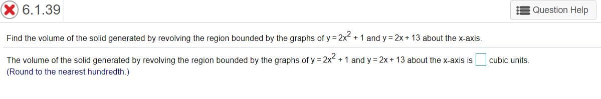 6.1.39
Question Help
Find the volume of the solid generated by revolving the region bounded by the graphs of y = 2x + 1 and y = 2x + 13 about the x-axis.
,2
The volume of the solid generated by revolving the region bounded by the graphs of y = 2x + 1 and y = 2x + 13 about the x-axis is
cubic units.
(Round to the nearest hundredth.)
