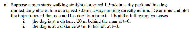 6. Suppose a man starts walking straight at a speed 1.5m/s in a city park and his dog
immediately chases him at a speed 3.0m/s always aiming directly at him. Determine and plot
the trajectories of the man and his dog for a time t= 10s at the following two cases
the dog is at a distance 20 m behind the man at t=0.
ii.
i.
the dog is at a distance 20 m to his left at t=0.

