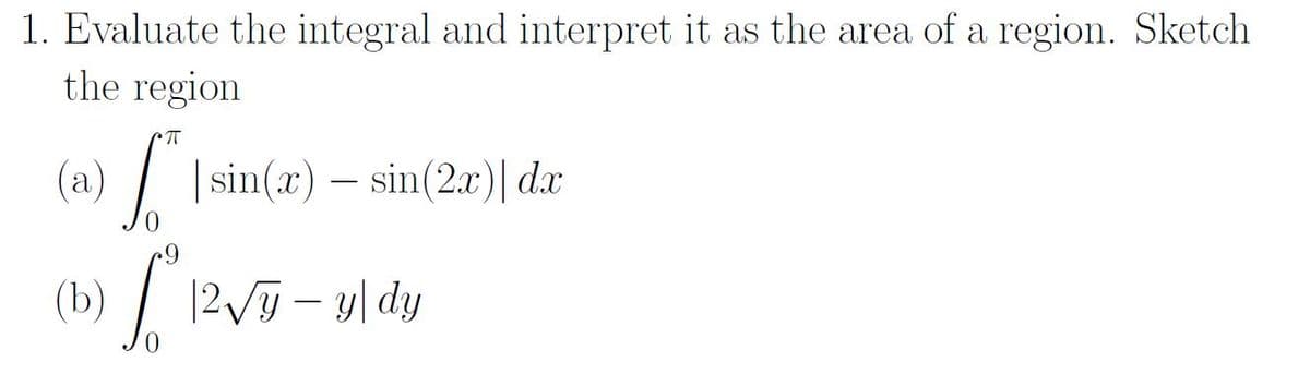 1. Evaluate the integral and interpret it as the area of a region. Sketch
the region
а
(2)
) Isin(r) – sin(2r)| dar
(b) / 12v- y| dy
