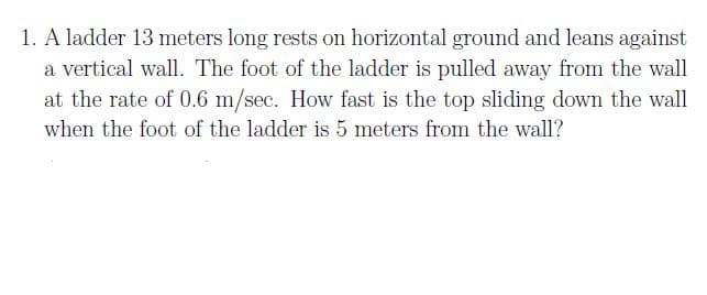 1. A ladder 13 meters long rests on horizontal ground and leans against
a vertical wall. The foot of the ladder is pulled away from the wall
at the rate of 0.6 m/sec. How fast is the top sliding down the wall
when the foot of the ladder is 5 meters from the wall?

