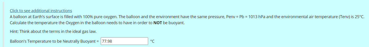 Click to see additional instructions
A balloon at Earth's surface is filled with 100% pure oxygen. The balloon and the environment have the same pressure, Penv = Pb = 1013 hPa and the environmental air temperature (Tenv) is 25°C.
Calculate the temperature the Oxygen in the balloon needs to have in order to NOT be buoyant.
Hint: Think about the terms in the ideal gas law.
Balloon's Temperature to be Neutrally Buoyant = 77.98
°C
