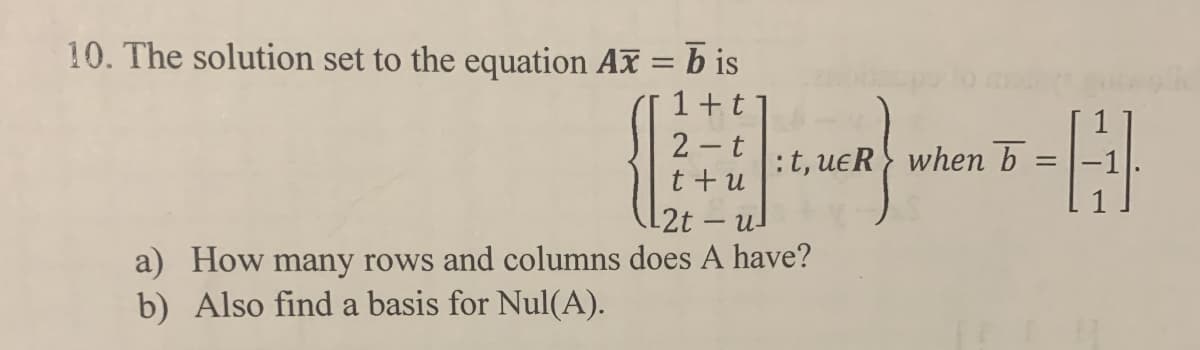 10. The solution set to the equation Ax = b is
1+t
2 t
:t, ueR} when b
t +u
-2t - u-
a) How many rows and columns does A have?
b) Also find a basis for Nul(A).
