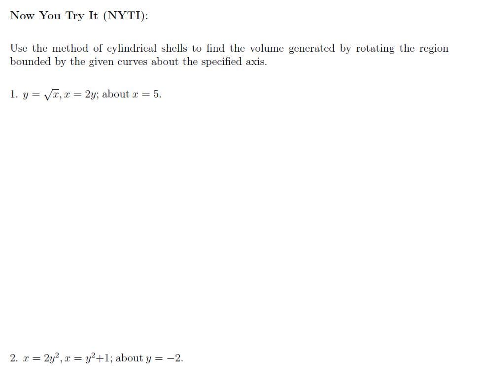 Now You Try It (NYTI):
Use the method of cylindrical shells to find the volume generated by rotating the region
bounded by the given curves about the specified axis.
1. y = Vr, x = 2y; about r = 5.
2. r = 2y?, x = y?+1; about y = -2.
