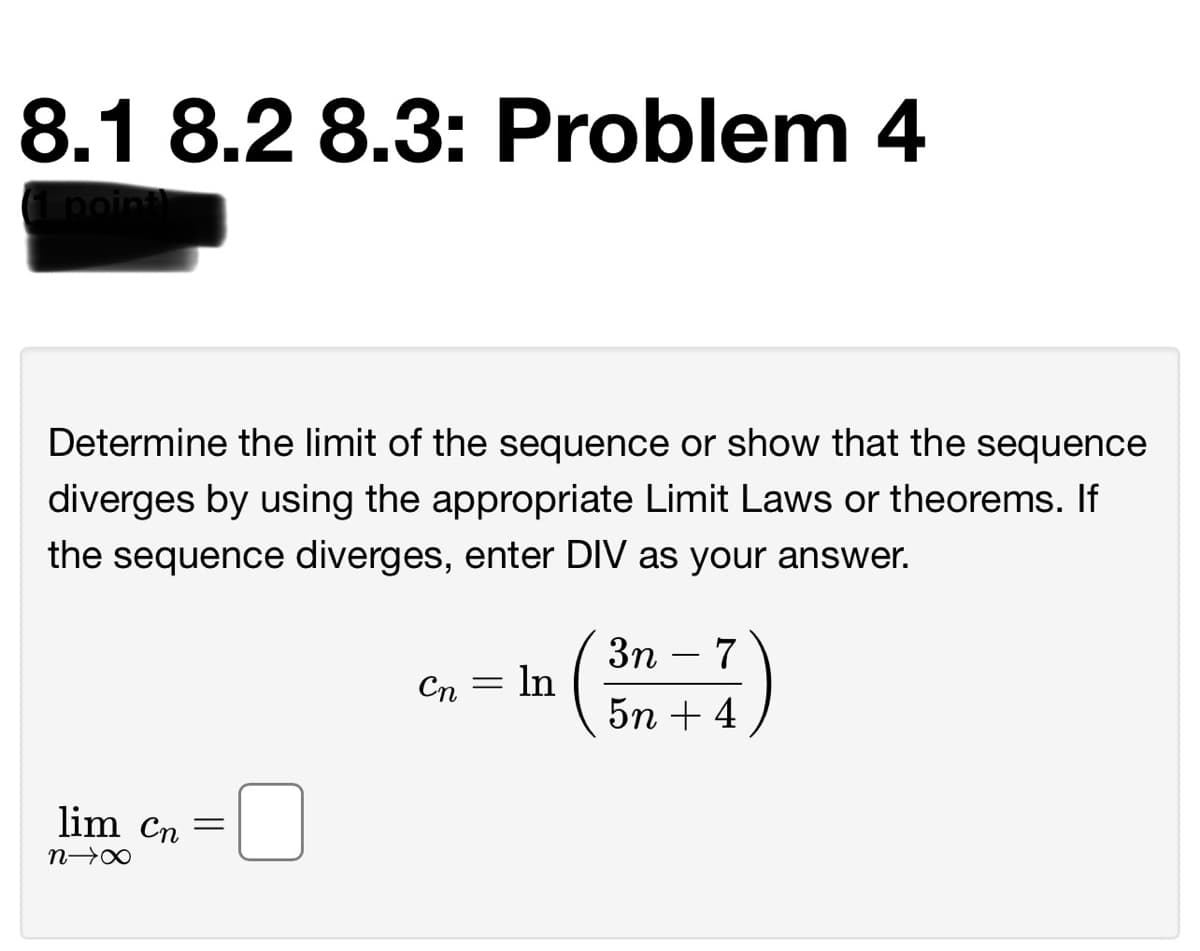 8.1 8.2 8.3: Problem 4
poin
Determine the limit of the sequence or show that the sequence
diverges by using the appropriate Limit Laws or theorems. If
the sequence diverges, enter DIV as your answer.
3n
In
5n + 4
7
-
Сп
lim Cn
