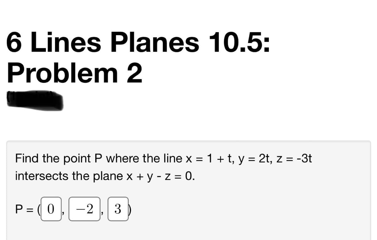6 Lines Planes 10.5:
Problem 2
Find the point P where the line x = 1 + t, y = 2t, z = -3t
intersects the plane x + y - Z = 0.
P = ( 0
-2
3
