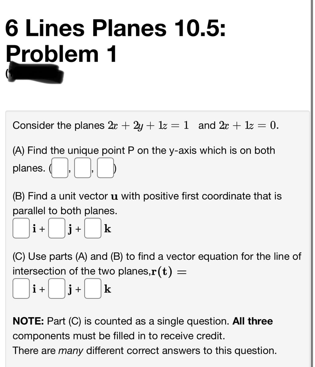 6 Lines Planes 10.5:
Problem 1
Consider the planes 2x + 2y + 1z = 1 and 2x + 1z = 0.
%3|
(A) Find the unique point P on the y-axis which is on both
planes. O00
(B) Find a unit vector u with positive first coordinate that is
parallel to both planes.
i+
j +
k
(C) Use parts (A) and (B) to find a vector equation for the line of
intersection of the two planes,r(t) :
i+:
j +
k
NOTE: Part (C) is counted as a single question. All three
components must be filled in to receive credit.
There are many different correct answers to this question.
