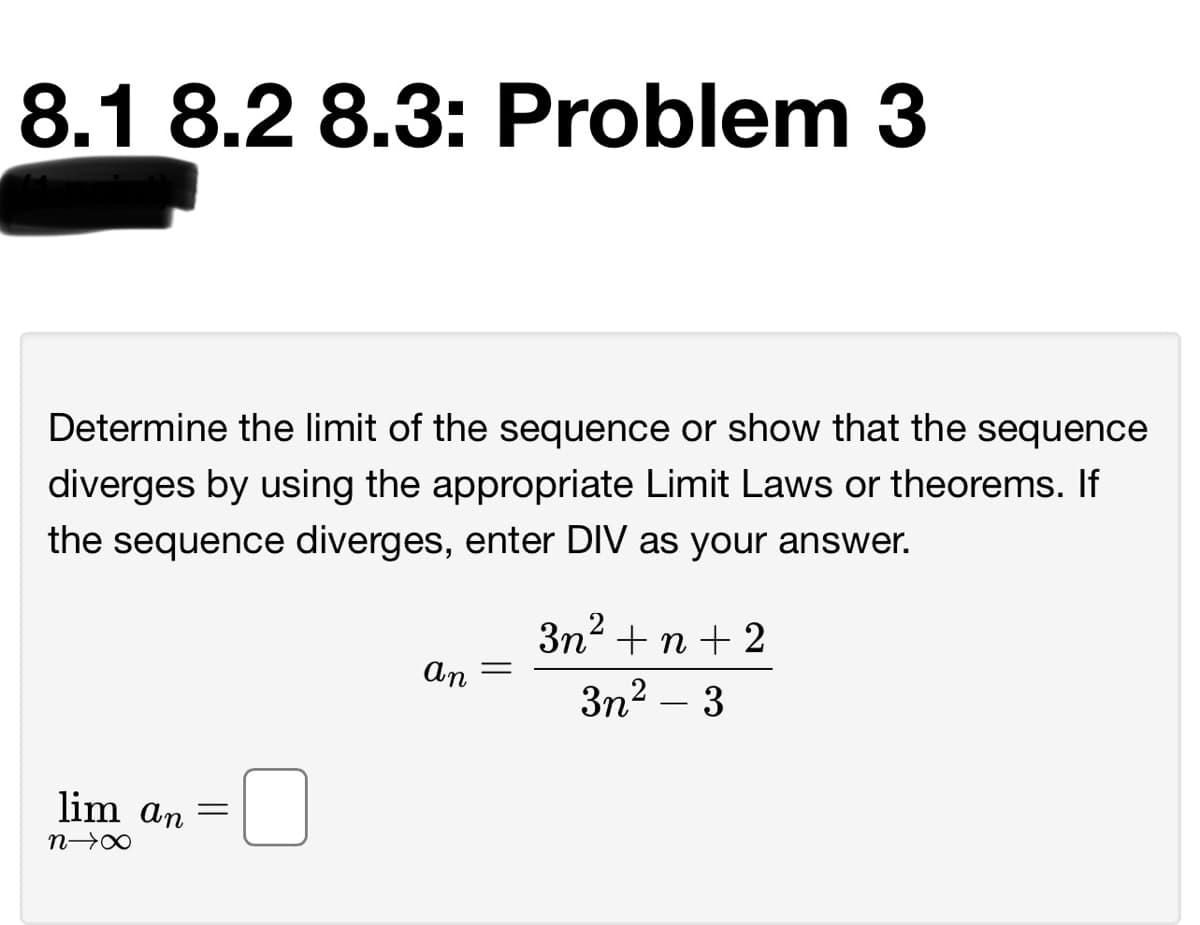 8.1 8.2 8.3: Problem 3
Determine the limit of the sequence or show that the sequence
diverges by using the appropriate Limit Laws or theorems. If
the sequence diverges, enter DIV as your answer.
3n2 + n + 2
An
3n2 – 3
lim an
