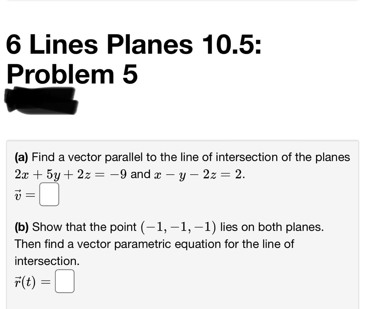 6 Lines Planes 10.5:
Problem 5
(a) Find a vector parallel to the line of intersection of the planes
2х + 5у + 2z
-9 and x
2z
2.
-
-
i =
(b) Show that the point (-1,-1, –1) lies on both planes.
Then find a vector parametric equation for the line of
intersection.
F(t) =| |
