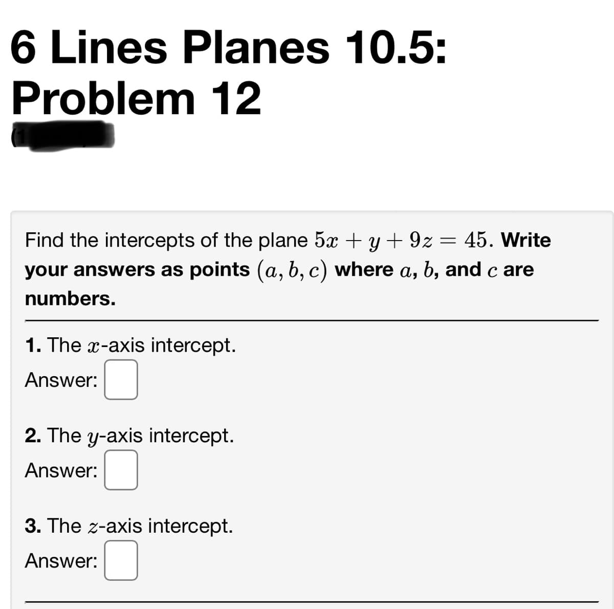 6 Lines Planes 10.5:
Problem 12
Find the intercepts of the plane 5x + y + 9z:
= 45. Write
your answers as points (a, b, c) where a, b, and c are
numbers.
1. The x-axis intercept.
Answer:
2. The y-axis intercept.
Answer:
3. The z-axis intercept.
Answer:

