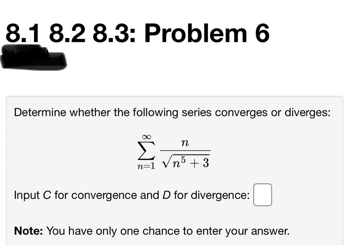 8.1 8.2 8.3: Problem 6
Determine whether the following series converges or diverges:
nº + 3
5
n=1
Input C for convergence and D for divergence:
Note: You have only one chance to enter your answer.

