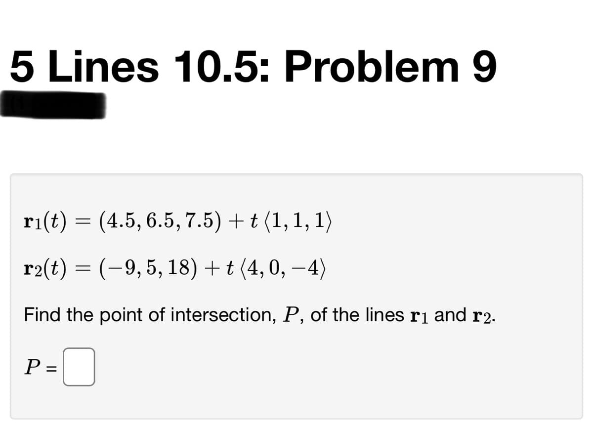 5 Lines 10.5: Problem 9
ri(t) = (4.5, 6.5, 7.5) + t (1, 1, 1)
r2(t) = (-9,5, 18) + t (4, 0, –4)
6:
Find the point of intersection, P, of the lines rị and r2.
P
