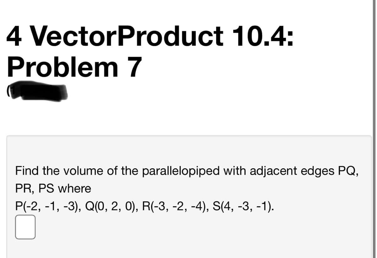 4 VectorProduct 10.4:
Problem 7
Find the volume of the parallelopiped with adjacent edges PQ,
PR, PS where
P(-2, -1, -3), Q(0, 2, 0), R(-3, -2, -4), S(4, -3, -1).
