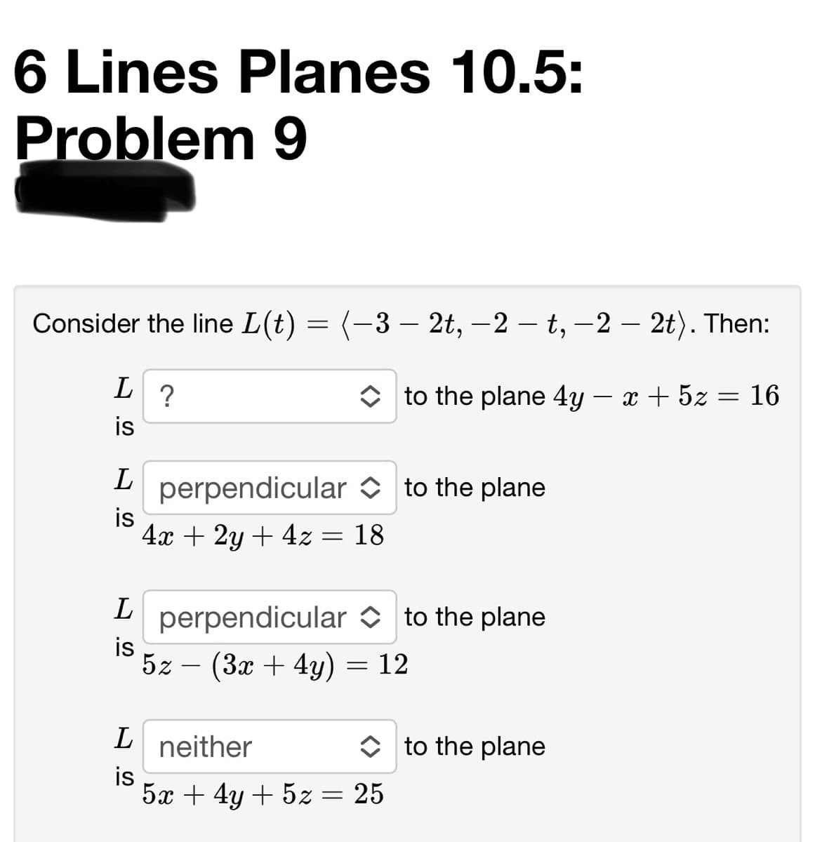 6 Lines Planes 10.5:
Problem 9
Consider the line L(t) = (-3 – 2t, -2 – t, –2 – 2t). Then:
O to the plane 4y – x + 5z = 16
?
is
L
perpendicular O to the plane
is
4x + 2y + 4z = 18
perpendicular O to the plane
is
5z – (3x + 4y) = 12
L neither
is
5x + 4y + 5z = 25
O to the plane
