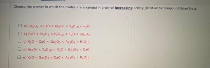 Choose the answer in which the oxides are arranged in order of increasing acidity (least acidic compound listed first).
O a) Gaz0s < Cao < As203 < P4010 < K20.
O b) Cao < As203 < P4010 < K20 < Gaz03.
O c) K20 < Ca0 < Gaz03 < As203 < P4010-
O d) As203 < P4010 < K20 < Ga203 < Cao.
O e) K20 < Ga203 < Cao < Asz03 < P4010-
