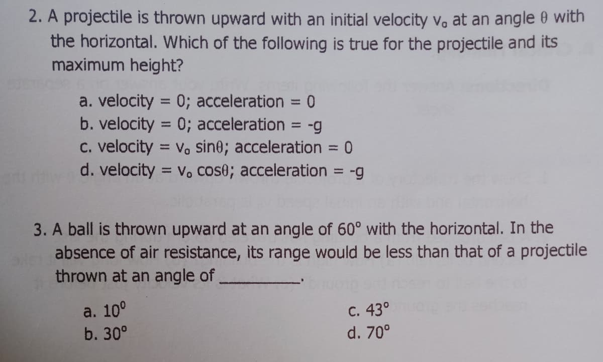 2. A projectile is thrown upward with an initial velocity vo at an angle 0 with
the horizontal. Which of the following is true for the projectile and its
maximum height?
a. velocity = 0; acceleration
0; acceleration
%3D
%3D
b. velocity
6-
c. velocity = v. sine; acceleration = 0
d. velocity = v. cose; acceleration = -g
%3D
%3D
3. A ball is thrown upward at an angle of 60° with the horizontal. In the
absence of air resistance, its range would be less than that of a projectile
thrown at an angle of,
а. 100
b. 30°
C. 43°
d. 70°
