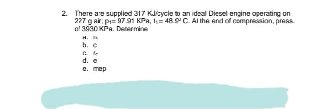 2. There are supplied 317 KJ/cycle to an ideal Diesel engine operating on
227 g air; pı= 97.91 KPa, t, = 48.9° C. At the end of compression, press.
of 3930 KPa. Determine
a. k
b. с
с. Го
d. e
e. mep
